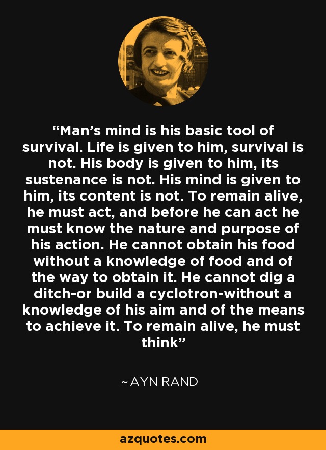Man's mind is his basic tool of survival. Life is given to him, survival is not. His body is given to him, its sustenance is not. His mind is given to him, its content is not. To remain alive, he must act, and before he can act he must know the nature and purpose of his action. He cannot obtain his food without a knowledge of food and of the way to obtain it. He cannot dig a ditch-or build a cyclotron-without a knowledge of his aim and of the means to achieve it. To remain alive, he must think - Ayn Rand