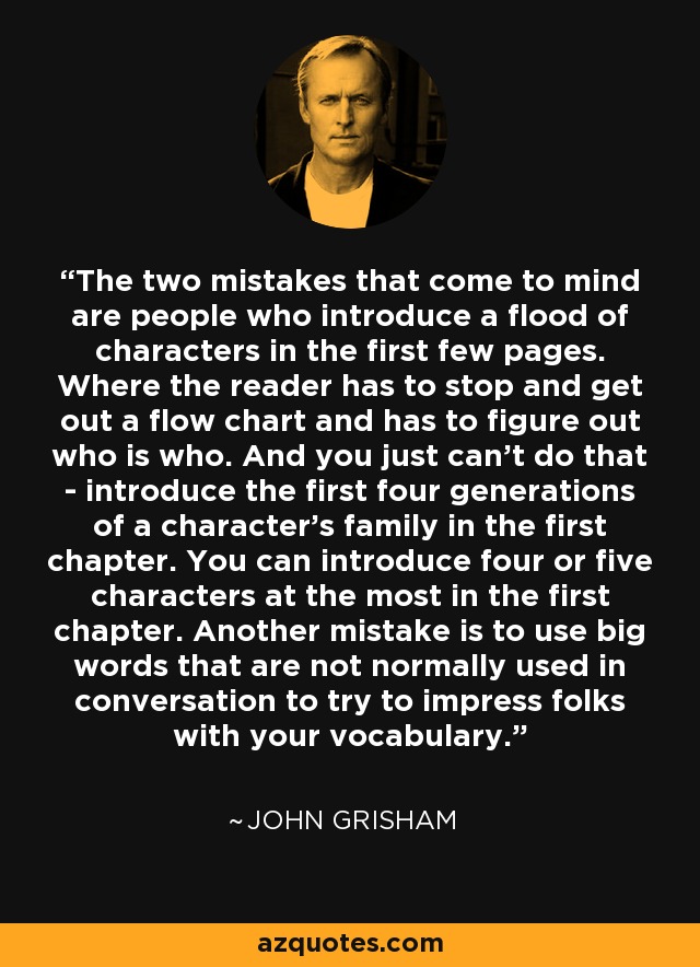 The two mistakes that come to mind are people who introduce a flood of characters in the first few pages. Where the reader has to stop and get out a flow chart and has to figure out who is who. And you just can't do that - introduce the first four generations of a character's family in the first chapter. You can introduce four or five characters at the most in the first chapter. Another mistake is to use big words that are not normally used in conversation to try to impress folks with your vocabulary. - John Grisham