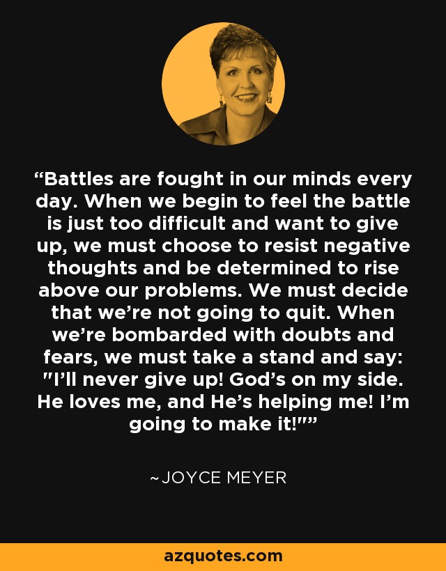 Battles are fought in our minds every day. When we begin to feel the battle is just too difficult and want to give up, we must choose to resist negative thoughts and be determined to rise above our problems. We must decide that we're not going to quit. When we're bombarded with doubts and fears, we must take a stand and say: 