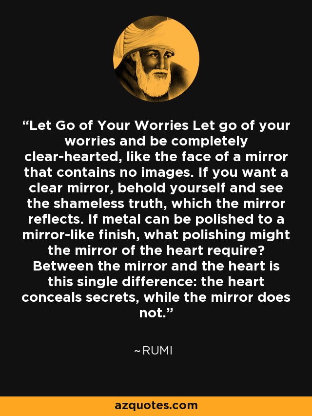Let Go of Your Worries Let go of your worries and be completely clear-hearted, like the face of a mirror that contains no images. If you want a clear mirror, behold yourself and see the shameless truth, which the mirror reflects. If metal can be polished to a mirror-like finish, what polishing might the mirror of the heart require? Between the mirror and the heart is this single difference: the heart conceals secrets, while the mirror does not. - Rumi