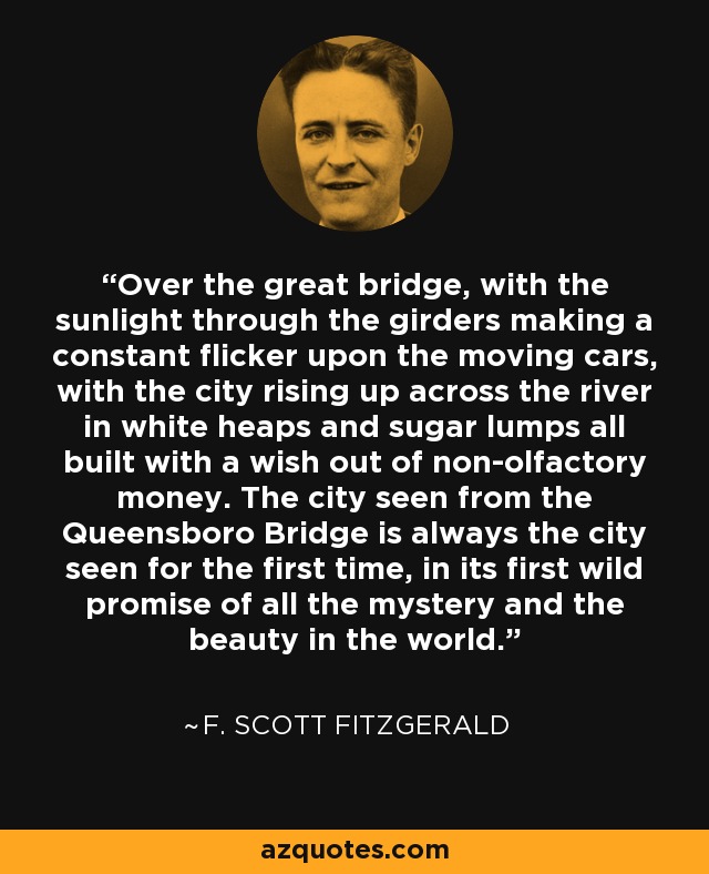 Over the great bridge, with the sunlight through the girders making a constant flicker upon the moving cars, with the city rising up across the river in white heaps and sugar lumps all built with a wish out of non-olfactory money. The city seen from the Queensboro Bridge is always the city seen for the first time, in its first wild promise of all the mystery and the beauty in the world. - F. Scott Fitzgerald