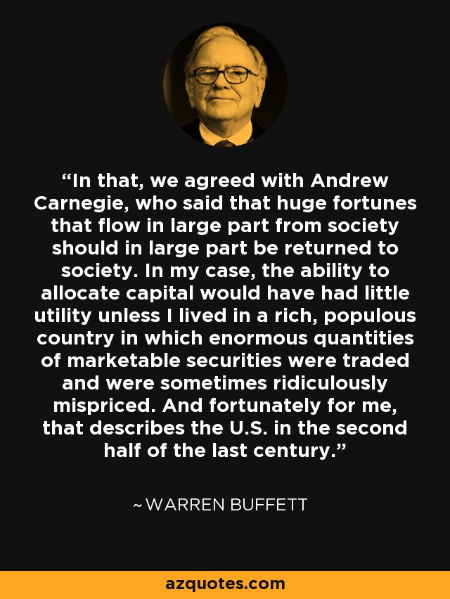In that, we agreed with Andrew Carnegie, who said that huge fortunes that flow in large part from society should in large part be returned to society. In my case, the ability to allocate capital would have had little utility unless I lived in a rich, populous country in which enormous quantities of marketable securities were traded and were sometimes ridiculously mispriced. And fortunately for me, that describes the U.S. in the second half of the last century. - Warren Buffett