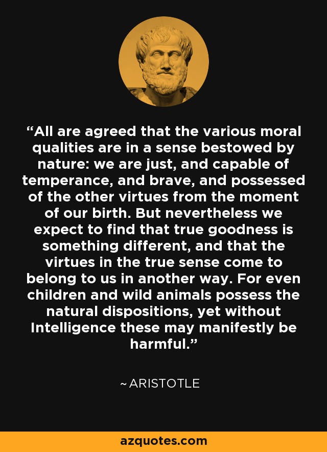 All are agreed that the various moral qualities are in a sense bestowed by nature: we are just, and capable of temperance, and brave, and possessed of the other virtues from the moment of our birth. But nevertheless we expect to find that true goodness is something different, and that the virtues in the true sense come to belong to us in another way. For even children and wild animals possess the natural dispositions, yet without Intelligence these may manifestly be harmful. - Aristotle