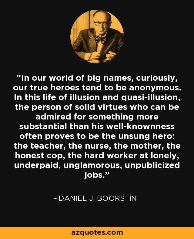 In our world of big names, curiously, our true heroes tend to be anonymous. In this life of illusion and quasi-illusion, the person of solid virtues who can be admired for something more substantial than his well-knownness often proves to be the unsung hero: the teacher, the nurse, the mother, the honest cop, the hard worker at lonely, underpaid, unglamorous, unpublicized jobs. - Daniel J. Boorstin