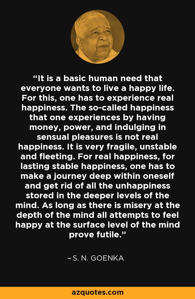 It is a basic human need that everyone wants to live a happy life. For this, one has to experience real happiness. The so-called happiness that one experiences by having money, power, and indulging in sensual pleasures is not real happiness. It is very fragile, unstable and fleeting. For real happiness, for lasting stable happiness, one has to make a journey deep within oneself and get rid of all the unhappiness stored in the deeper levels of the mind. As long as there is misery at the depth of the mind all attempts to feel happy at the surface level of the mind prove futile. - S. N. Goenka