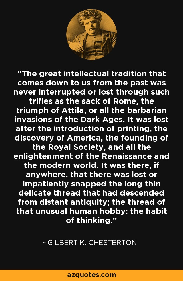 The great intellectual tradition that comes down to us from the past was never interrupted or lost through such trifles as the sack of Rome, the triumph of Attila, or all the barbarian invasions of the Dark Ages. It was lost after the introduction of printing, the discovery of America, the founding of the Royal Society, and all the enlightenment of the Renaissance and the modern world. It was there, if anywhere, that there was lost or impatiently snapped the long thin delicate thread that had descended from distant antiquity; the thread of that unusual human hobby: the habit of thinking. - Gilbert K. Chesterton