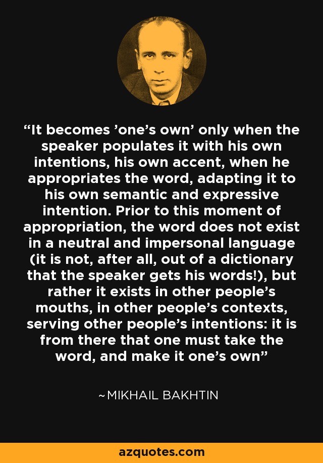 It becomes 'one's own' only when the speaker populates it with his own intentions, his own accent, when he appropriates the word, adapting it to his own semantic and expressive intention. Prior to this moment of appropriation, the word does not exist in a neutral and impersonal language (it is not, after all, out of a dictionary that the speaker gets his words!), but rather it exists in other people's mouths, in other people's contexts, serving other people's intentions: it is from there that one must take the word, and make it one's own - Mikhail Bakhtin