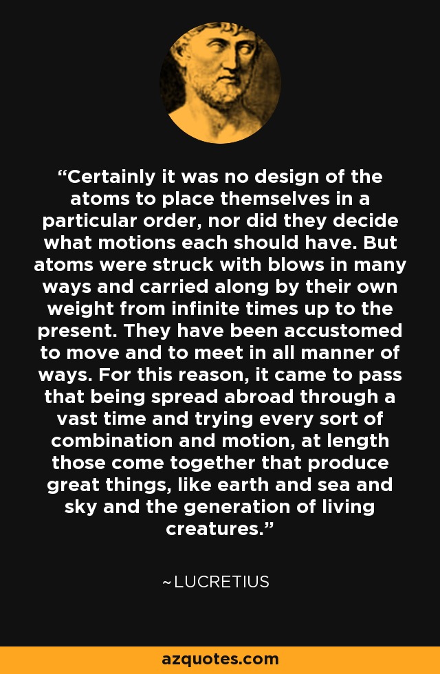 Certainly it was no design of the atoms to place themselves in a particular order, nor did they decide what motions each should have. But atoms were struck with blows in many ways and carried along by their own weight from infinite times up to the present. They have been accustomed to move and to meet in all manner of ways. For this reason, it came to pass that being spread abroad through a vast time and trying every sort of combination and motion, at length those come together that produce great things, like earth and sea and sky and the generation of living creatures. - Lucretius