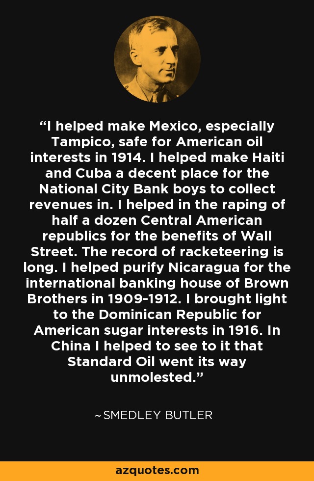 I helped make Mexico, especially Tampico, safe for American oil interests in 1914. I helped make Haiti and Cuba a decent place for the National City Bank boys to collect revenues in. I helped in the raping of half a dozen Central American republics for the benefits of Wall Street. The record of racketeering is long. I helped purify Nicaragua for the international banking house of Brown Brothers in 1909-1912. I brought light to the Dominican Republic for American sugar interests in 1916. In China I helped to see to it that Standard Oil went its way unmolested. - Smedley Butler