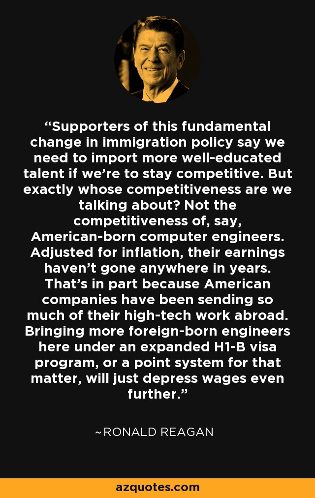Supporters of this fundamental change in immigration policy say we need to import more well-educated talent if we're to stay competitive. But exactly whose competitiveness are we talking about? Not the competitiveness of, say, American-born computer engineers. Adjusted for inflation, their earnings haven't gone anywhere in years. That's in part because American companies have been sending so much of their high-tech work abroad. Bringing more foreign-born engineers here under an expanded H1-B visa program, or a point system for that matter, will just depress wages even further. - Ronald Reagan