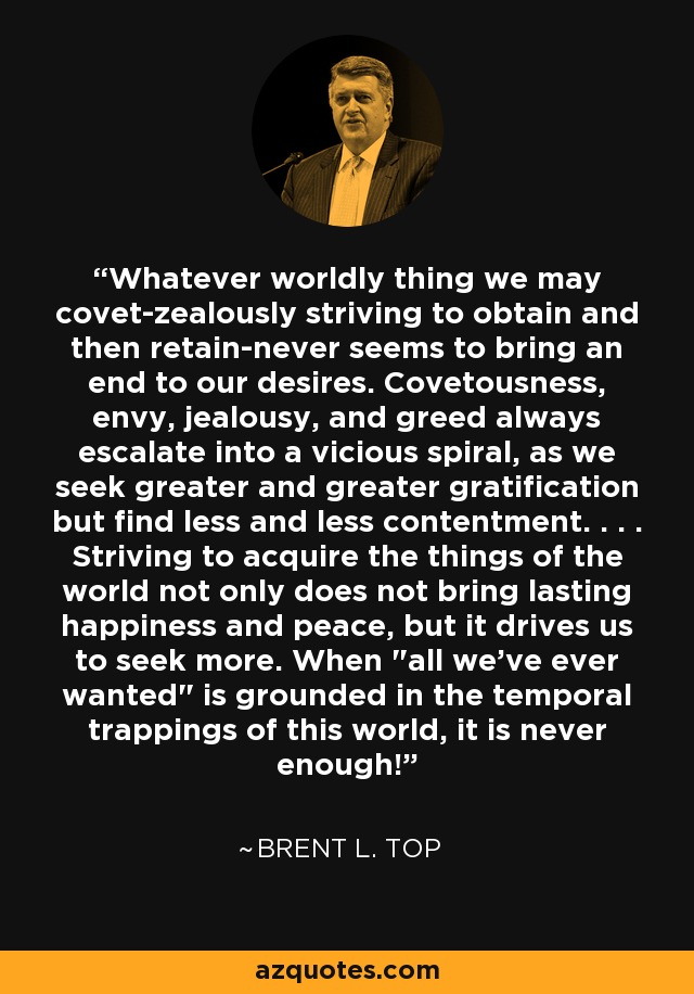 Whatever worldly thing we may covet-zealously striving to obtain and then retain-never seems to bring an end to our desires. Covetousness, envy, jealousy, and greed always escalate into a vicious spiral, as we seek greater and greater gratification but find less and less contentment. . . . Striving to acquire the things of the world not only does not bring lasting happiness and peace, but it drives us to seek more. When 