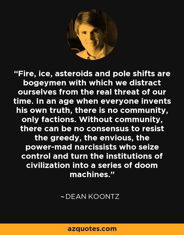 Fire, ice, asteroids and pole shifts are bogeymen with which we distract ourselves from the real threat of our time. In an age when everyone invents his own truth, there is no community, only factions. Without community, there can be no consensus to resist the greedy, the envious, the power-mad narcissists who seize control and turn the institutions of civilization into a series of doom machines. - Dean Koontz