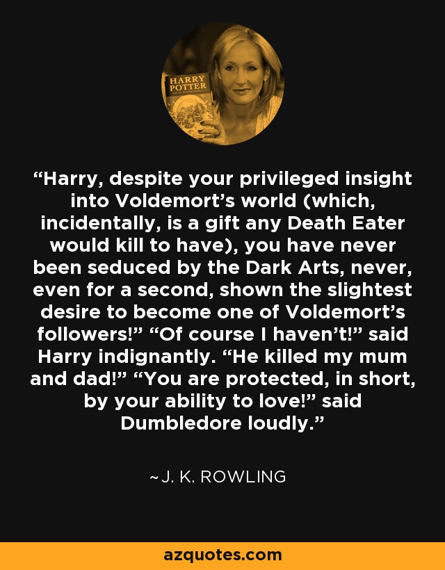 Harry, despite your privileged insight into Voldemort’s world (which, incidentally, is a gift any Death Eater would kill to have), you have never been seduced by the Dark Arts, never, even for a second, shown the slightest desire to become one of Voldemort’s followers!” “Of course I haven’t!” said Harry indignantly. “He killed my mum and dad!” “You are protected, in short, by your ability to love!” said Dumbledore loudly. - J. K. Rowling