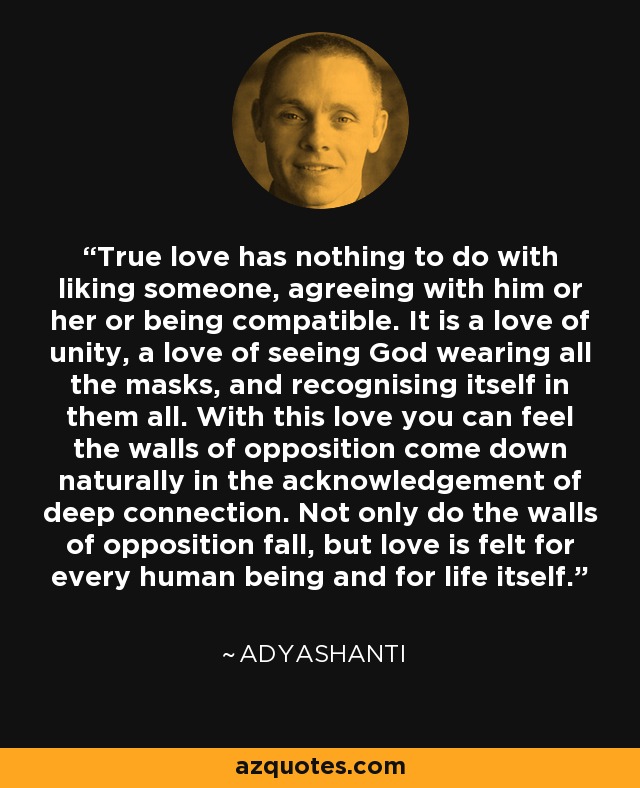 True love has nothing to do with liking someone, agreeing with him or her or being compatible. It is a love of unity, a love of seeing God wearing all the masks, and recognising itself in them all. With this love you can feel the walls of opposition come down naturally in the acknowledgement of deep connection. Not only do the walls of opposition fall, but love is felt for every human being and for life itself. - Adyashanti