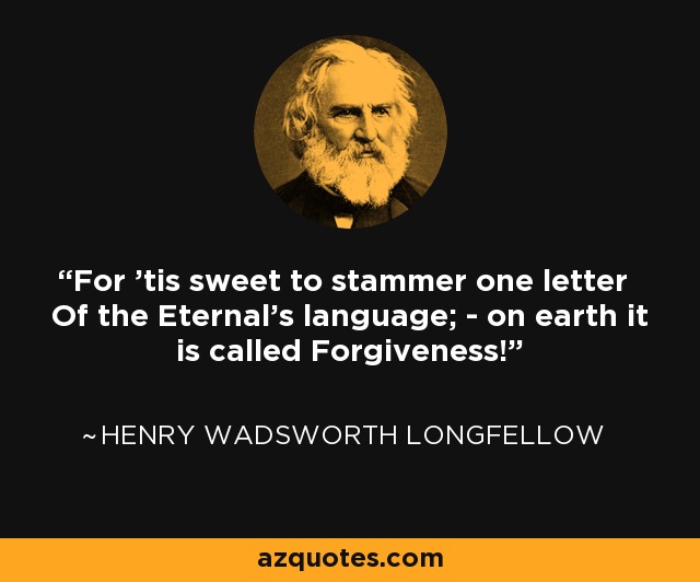 For 'tis sweet to stammer one letter Of the Eternal's language; - on earth it is called Forgiveness! - Henry Wadsworth Longfellow