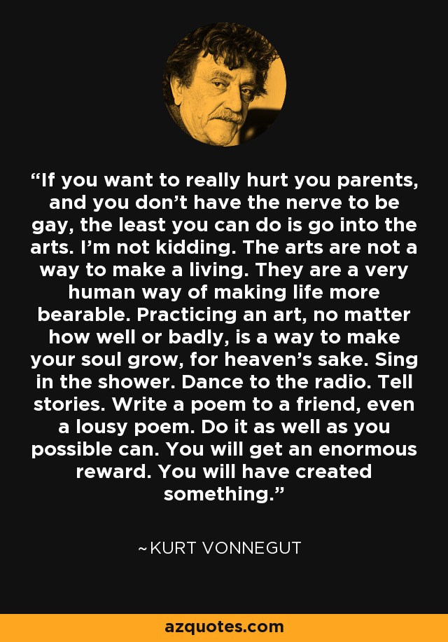 If you want to really hurt you parents, and you don't have the nerve to be gay, the least you can do is go into the arts. I'm not kidding. The arts are not a way to make a living. They are a very human way of making life more bearable. Practicing an art, no matter how well or badly, is a way to make your soul grow, for heaven's sake. Sing in the shower. Dance to the radio. Tell stories. Write a poem to a friend, even a lousy poem. Do it as well as you possible can. You will get an enormous reward. You will have created something. - Kurt Vonnegut
