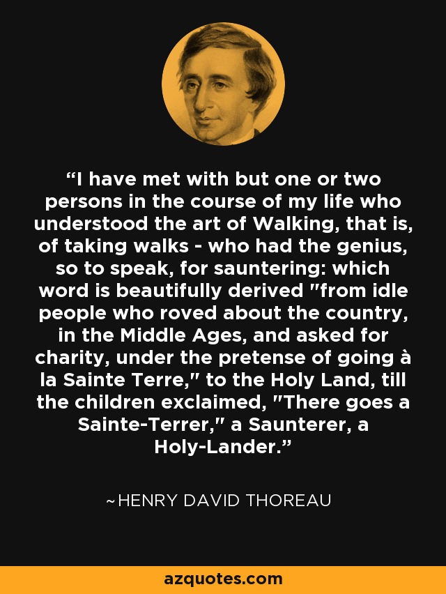I have met with but one or two persons in the course of my life who understood the art of Walking, that is, of taking walks - who had the genius, so to speak, for sauntering: which word is beautifully derived 
