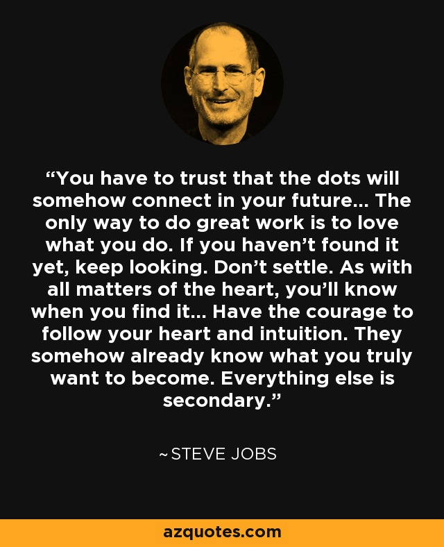 You have to trust that the dots will somehow connect in your future... The only way to do great work is to love what you do. If you haven’t found it yet, keep looking. Don’t settle. As with all matters of the heart, you’ll know when you find it... Have the courage to follow your heart and intuition. They somehow already know what you truly want to become. Everything else is secondary. - Steve Jobs