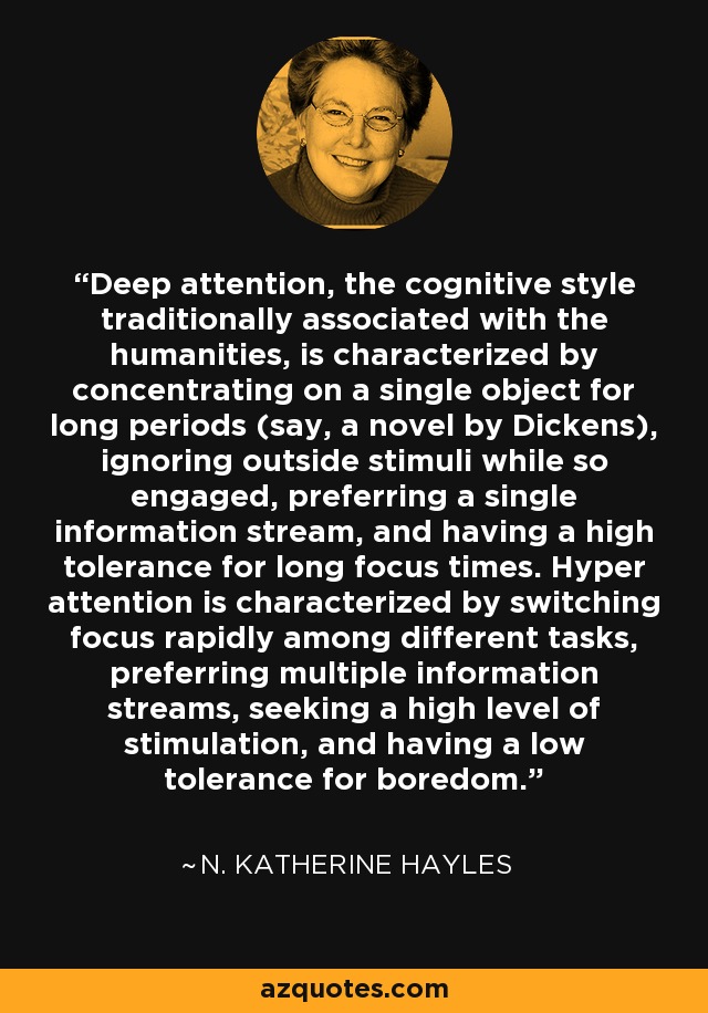 Deep attention, the cognitive style traditionally associated with the humanities, is characterized by concentrating on a single object for long periods (say, a novel by Dickens), ignoring outside stimuli while so engaged, preferring a single information stream, and having a high tolerance for long focus times. Hyper attention is characterized by switching focus rapidly among different tasks, preferring multiple information streams, seeking a high level of stimulation, and having a low tolerance for boredom. - N. Katherine Hayles