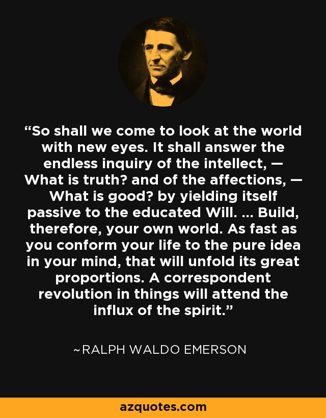 So shall we come to look at the world with new eyes. It shall answer the endless inquiry of the intellect, — What is truth? and of the affections, — What is good? by yielding itself passive to the educated Will. ... Build, therefore, your own world. As fast as you conform your life to the pure idea in your mind, that will unfold its great proportions. A correspondent revolution in things will attend the influx of the spirit. - Ralph Waldo Emerson