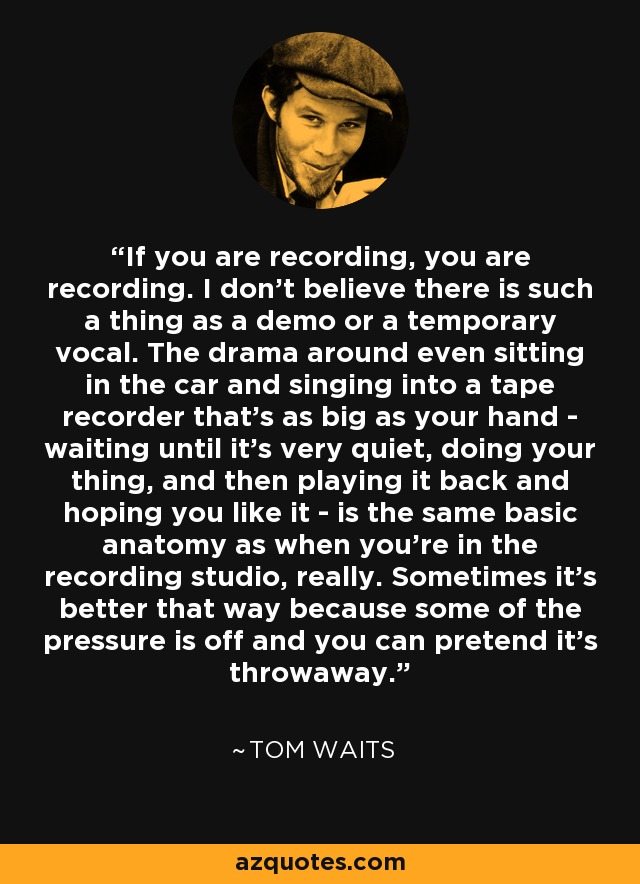 If you are recording, you are recording. I don't believe there is such a thing as a demo or a temporary vocal. The drama around even sitting in the car and singing into a tape recorder that's as big as your hand - waiting until it's very quiet, doing your thing, and then playing it back and hoping you like it - is the same basic anatomy as when you're in the recording studio, really. Sometimes it's better that way because some of the pressure is off and you can pretend it's throwaway. - Tom Waits
