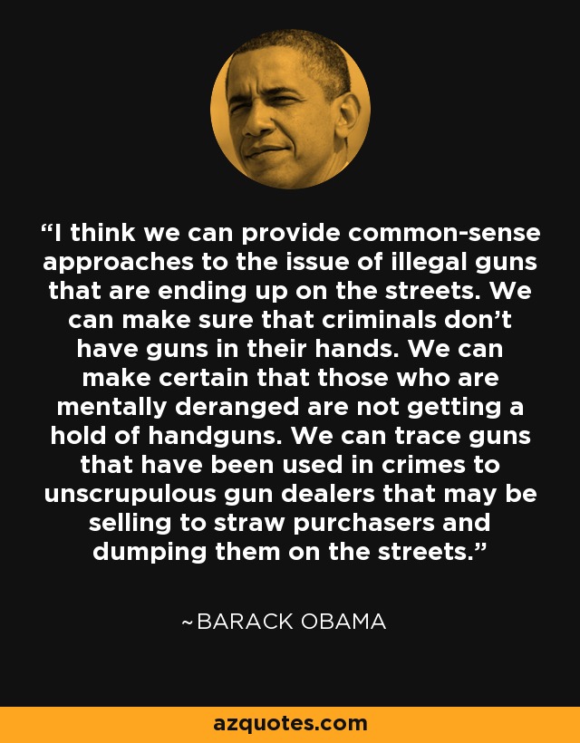 I think we can provide common-sense approaches to the issue of illegal guns that are ending up on the streets. We can make sure that criminals don't have guns in their hands. We can make certain that those who are mentally deranged are not getting a hold of handguns. We can trace guns that have been used in crimes to unscrupulous gun dealers that may be selling to straw purchasers and dumping them on the streets. - Barack Obama