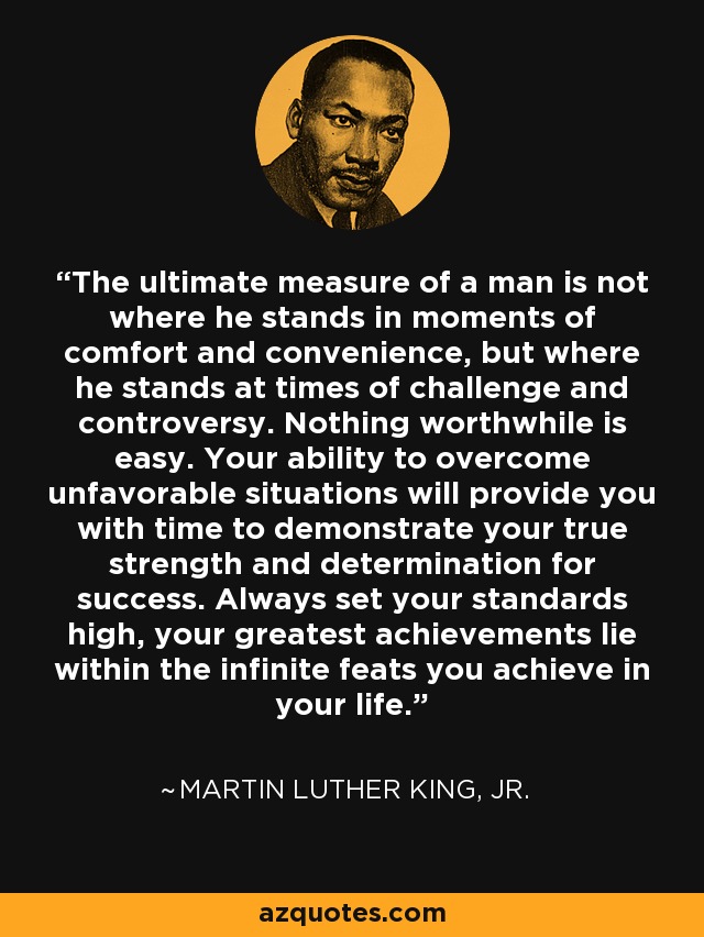The ultimate measure of a man is not where he stands in moments of comfort and convenience, but where he stands at times of challenge and controversy. Nothing worthwhile is easy. Your ability to overcome unfavorable situations will provide you with time to demonstrate your true strength and determination for success. Always set your standards high, your greatest achievements lie within the infinite feats you achieve in your life. - Martin Luther King, Jr.