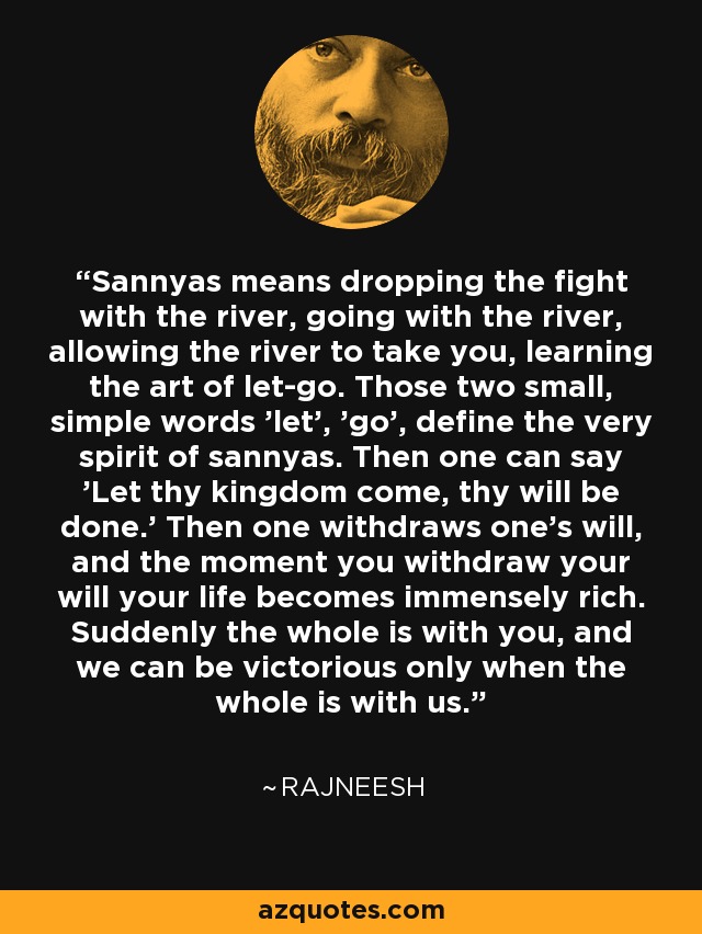 Sannyas means dropping the fight with the river, going with the river, allowing the river to take you, learning the art of let-go. Those two small, simple words 'let', 'go', define the very spirit of sannyas. Then one can say 'Let thy kingdom come, thy will be done.' Then one withdraws one's will, and the moment you withdraw your will your life becomes immensely rich. Suddenly the whole is with you, and we can be victorious only when the whole is with us. - Rajneesh