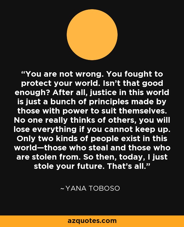 You are not wrong. You fought to protect your world. Isn't that good enough? After all, justice in this world is just a bunch of principles made by those with power to suit themselves. No one really thinks of others, you will lose everything if you cannot keep up. Only two kinds of people exist in this world—those who steal and those who are stolen from. So then, today, I just stole your future. That's all. - Yana Toboso