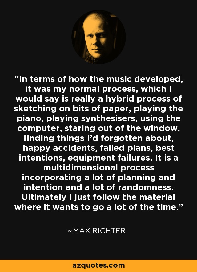 In terms of how the music developed, it was my normal process, which I would say is really a hybrid process of sketching on bits of paper, playing the piano, playing synthesisers, using the computer, staring out of the window, finding things I'd forgotten about, happy accidents, failed plans, best intentions, equipment failures. It is a multidimensional process incorporating a lot of planning and intention and a lot of randomness. Ultimately I just follow the material where it wants to go a lot of the time. - Max Richter