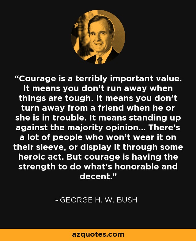 Courage is a terribly important value. It means you don’t run away when things are tough. It means you don’t turn away from a friend when he or she is in trouble. It means standing up against the majority opinion... There’s a lot of people who won’t wear it on their sleeve, or display it through some heroic act. But courage is having the strength to do what’s honorable and decent. - George H. W. Bush