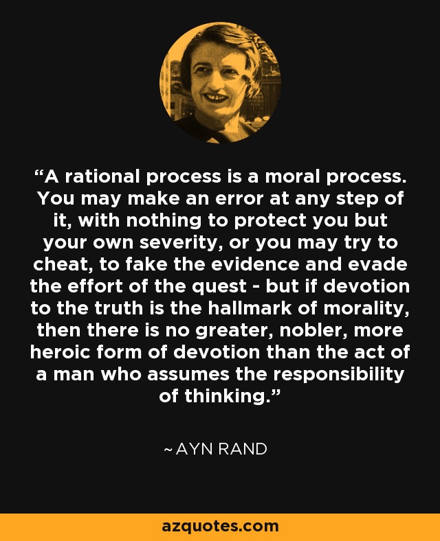 A rational process is a moral process. You may make an error at any step of it, with nothing to protect you but your own severity, or you may try to cheat, to fake the evidence and evade the effort of the quest - but if devotion to the truth is the hallmark of morality, then there is no greater, nobler, more heroic form of devotion than the act of a man who assumes the responsibility of thinking. - Ayn Rand