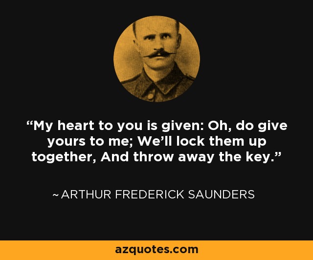 My heart to you is given: Oh, do give yours to me; We'll lock them up together, And throw away the key. - Arthur Frederick Saunders