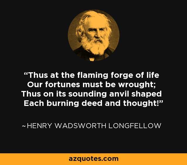 Thus at the flaming forge of life Our fortunes must be wrought; Thus on its sounding anvil shaped Each burning deed and thought! - Henry Wadsworth Longfellow