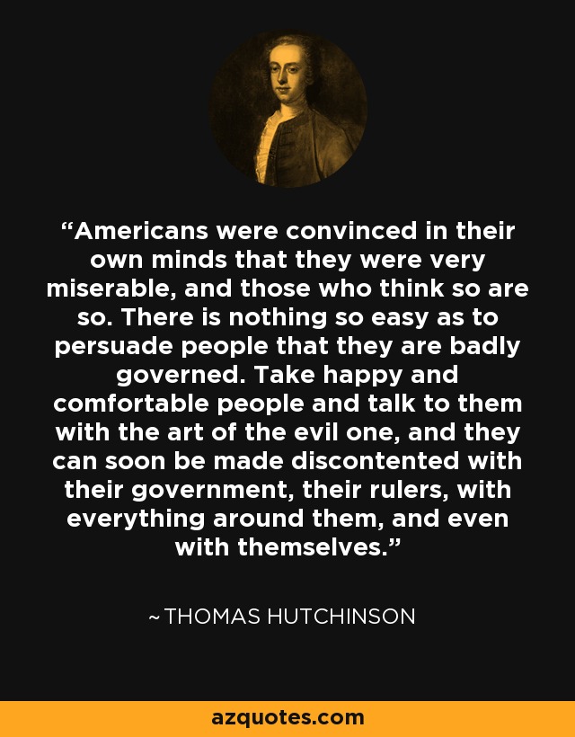 Americans were convinced in their own minds that they were very miserable, and those who think so are so. There is nothing so easy as to persuade people that they are badly governed. Take happy and comfortable people and talk to them with the art of the evil one, and they can soon be made discontented with their government, their rulers, with everything around them, and even with themselves. - Thomas Hutchinson