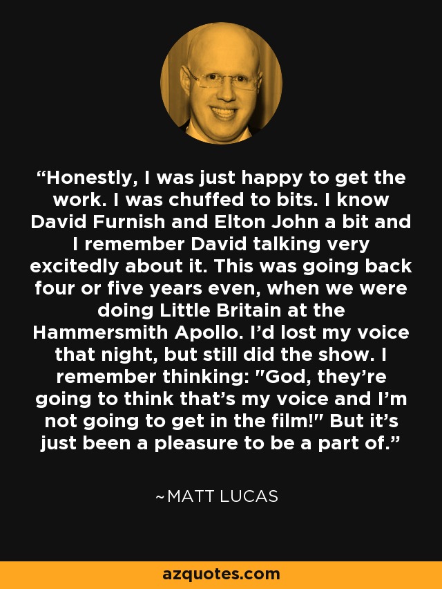 Honestly, I was just happy to get the work. I was chuffed to bits. I know David Furnish and Elton John a bit and I remember David talking very excitedly about it. This was going back four or five years even, when we were doing Little Britain at the Hammersmith Apollo. I'd lost my voice that night, but still did the show. I remember thinking: 