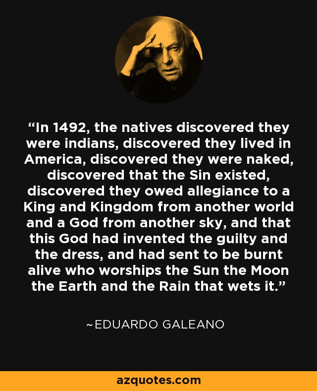 In 1492, the natives discovered they were indians, discovered they lived in America, discovered they were naked, discovered that the Sin existed, discovered they owed allegiance to a King and Kingdom from another world and a God from another sky, and that this God had invented the guilty and the dress, and had sent to be burnt alive who worships the Sun the Moon the Earth and the Rain that wets it. - Eduardo Galeano