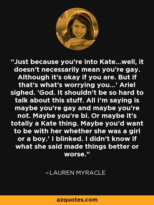 Just because you're into Kate...well, it doesn't necessarily mean you're gay. Although it's okay if you are. But if that's what's worrying you...' Ariel sighed. 'God. It shouldn't be so hard to talk about this stuff. All I'm saying is maybe you're gay and maybe you're not. Maybe you're bi. Or maybe it's totally a Kate thing. Maybe you'd want to be with her whether she was a girl or a boy.' I blinked. I didn't know if what she said made things better or worse. - Lauren Myracle