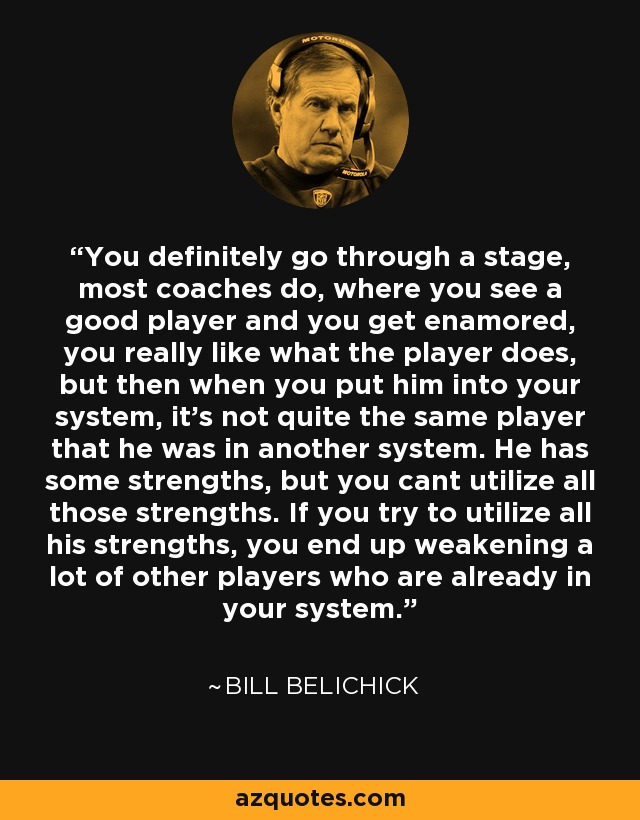You definitely go through a stage, most coaches do, where you see a good player and you get enamored, you really like what the player does, but then when you put him into your system, it's not quite the same player that he was in another system. He has some strengths, but you cant utilize all those strengths. If you try to utilize all his strengths, you end up weakening a lot of other players who are already in your system. - Bill Belichick