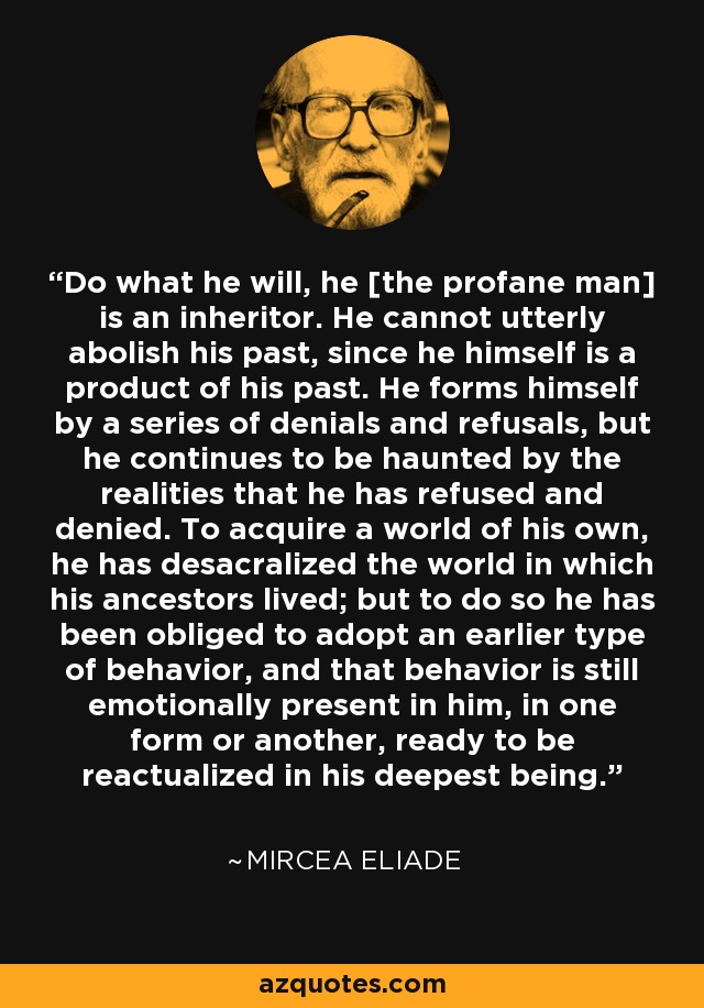 Do what he will, he [the profane man] is an inheritor. He cannot utterly abolish his past, since he himself is a product of his past. He forms himself by a series of denials and refusals, but he continues to be haunted by the realities that he has refused and denied. To acquire a world of his own, he has desacralized the world in which his ancestors lived; but to do so he has been obliged to adopt an earlier type of behavior, and that behavior is still emotionally present in him, in one form or another, ready to be reactualized in his deepest being. - Mircea Eliade