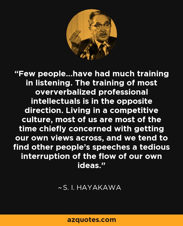 Few people...have had much training in listening. The training of most oververbalized professional intellectuals is in the opposite direction. Living in a competitive culture, most of us are most of the time chiefly concerned with getting our own views across, and we tend to find other people's speeches a tedious interruption of the flow of our own ideas. - S. I. Hayakawa