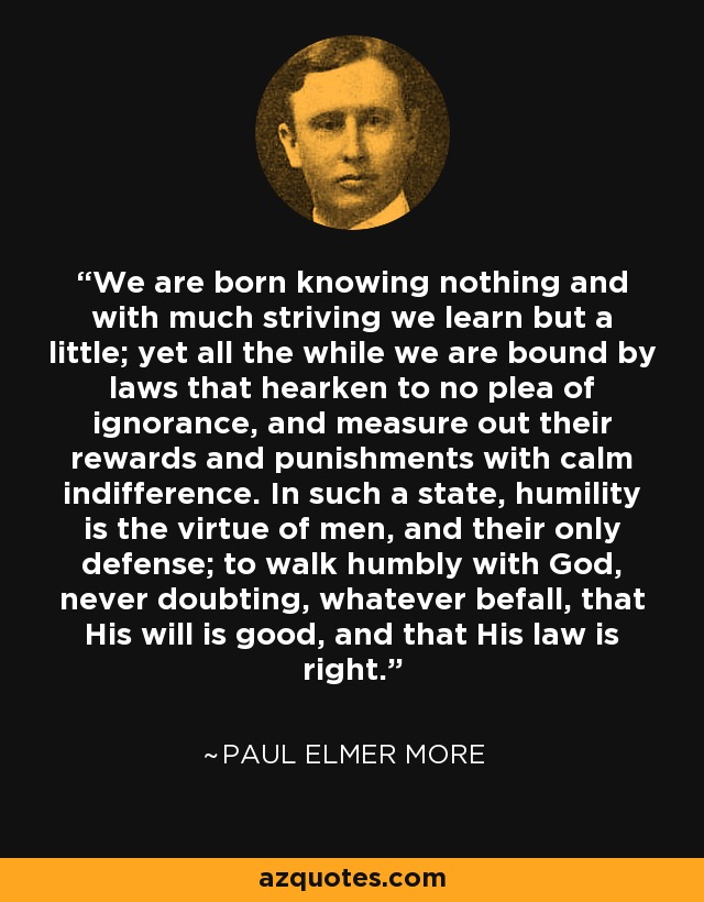 We are born knowing nothing and with much striving we learn but a little; yet all the while we are bound by laws that hearken to no plea of ignorance, and measure out their rewards and punishments with calm indifference. In such a state, humility is the virtue of men, and their only defense; to walk humbly with God, never doubting, whatever befall, that His will is good, and that His law is right. - Paul Elmer More