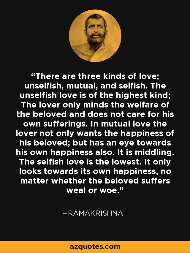 There are three kinds of love; unselfish, mutual, and selfish. The unselfish love is of the highest kind; The lover only minds the welfare of the beloved and does not care for his own sufferings. In mutual love the lover not only wants the happiness of his beloved; but has an eye towards his own happiness also. It is middling. The selfish love is the lowest. It only looks towards its own happiness, no matter whether the beloved suffers weal or woe. - Ramakrishna