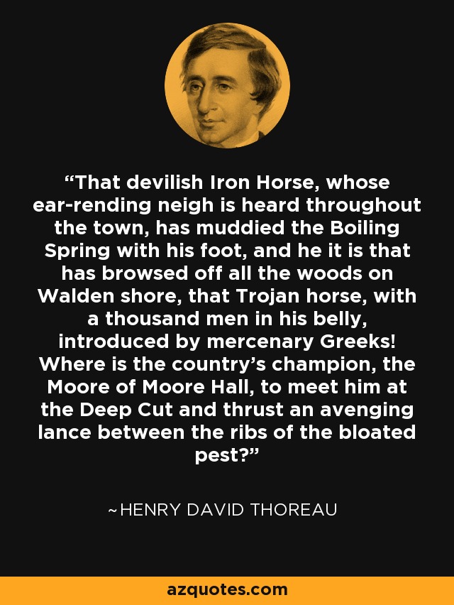 That devilish Iron Horse, whose ear-rending neigh is heard throughout the town, has muddied the Boiling Spring with his foot, and he it is that has browsed off all the woods on Walden shore, that Trojan horse, with a thousand men in his belly, introduced by mercenary Greeks! Where is the country's champion, the Moore of Moore Hall, to meet him at the Deep Cut and thrust an avenging lance between the ribs of the bloated pest? - Henry David Thoreau