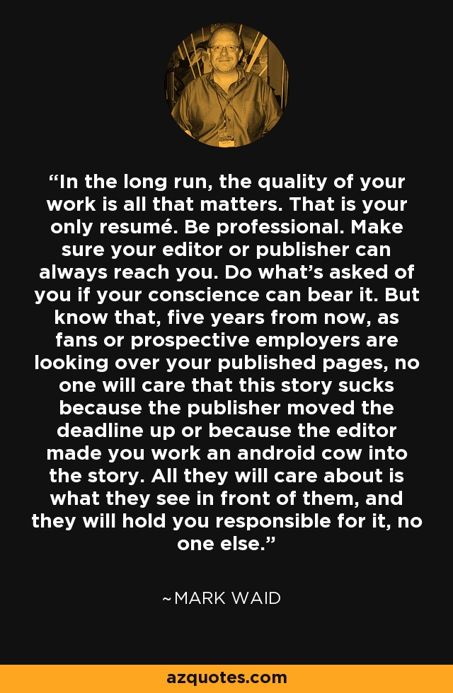 In the long run, the quality of your work is all that matters. That is your only resumé. Be professional. Make sure your editor or publisher can always reach you. Do what's asked of you if your conscience can bear it. But know that, five years from now, as fans or prospective employers are looking over your published pages, no one will care that this story sucks because the publisher moved the deadline up or because the editor made you work an android cow into the story. All they will care about is what they see in front of them, and they will hold you responsible for it, no one else. - Mark Waid