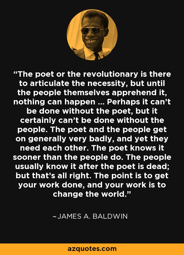 The poet or the revolutionary is there to articulate the necessity, but until the people themselves apprehend it, nothing can happen ... Perhaps it can't be done without the poet, but it certainly can't be done without the people. The poet and the people get on generally very badly, and yet they need each other. The poet knows it sooner than the people do. The people usually know it after the poet is dead; but that's all right. The point is to get your work done, and your work is to change the world. - James A. Baldwin