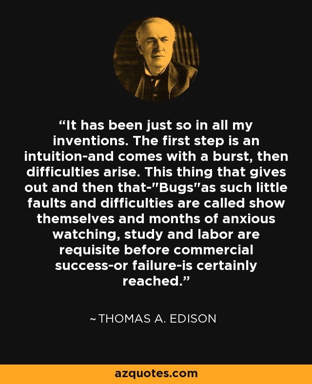 It has been just so in all my inventions. The first step is an intuition-and comes with a burst, then difficulties arise. This thing that gives out and then that-