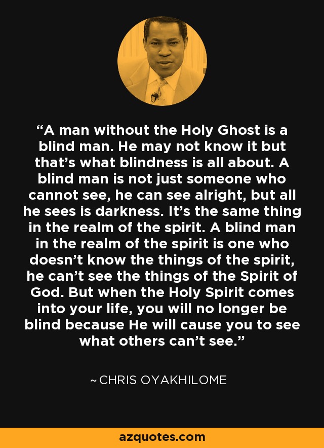 A man without the Holy Ghost is a blind man. He may not know it but that's what blindness is all about. A blind man is not just someone who cannot see, he can see alright, but all he sees is darkness. It's the same thing in the realm of the spirit. A blind man in the realm of the spirit is one who doesn't know the things of the spirit, he can't see the things of the Spirit of God. But when the Holy Spirit comes into your life, you will no longer be blind because He will cause you to see what others can't see. - Chris Oyakhilome