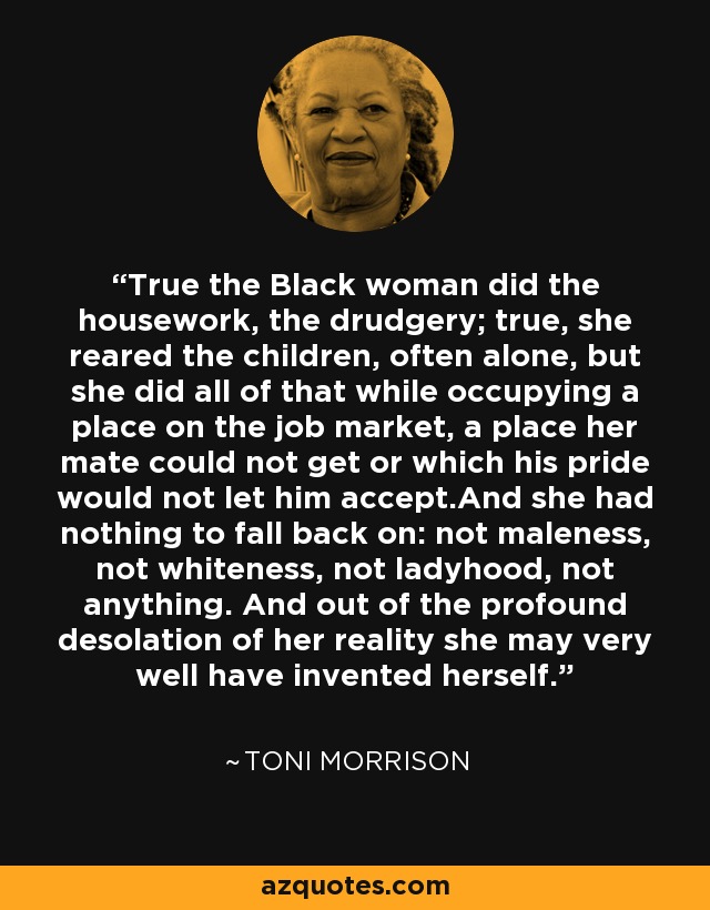 True the Black woman did the housework, the drudgery; true, she reared the children, often alone, but she did all of that while occupying a place on the job market, a place her mate could not get or which his pride would not let him accept.And she had nothing to fall back on: not maleness, not whiteness, not ladyhood, not anything. And out of the profound desolation of her reality she may very well have invented herself. - Toni Morrison