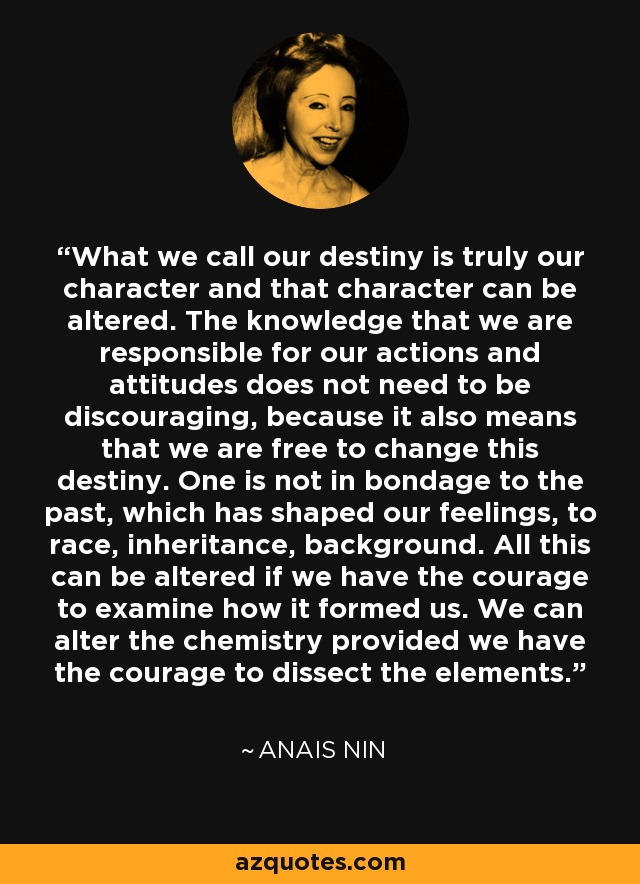What we call our destiny is truly our character and that character can be altered. The knowledge that we are responsible for our actions and attitudes does not need to be discouraging, because it also means that we are free to change this destiny. One is not in bondage to the past, which has shaped our feelings, to race, inheritance, background. All this can be altered if we have the courage to examine how it formed us. We can alter the chemistry provided we have the courage to dissect the elements. - Anais Nin